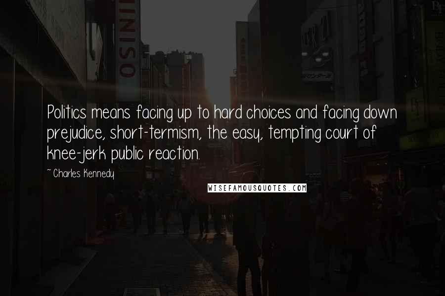 Charles Kennedy Quotes: Politics means facing up to hard choices and facing down prejudice, short-termism, the easy, tempting court of knee-jerk public reaction.