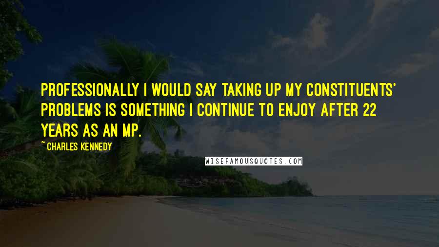 Charles Kennedy Quotes: Professionally I would say taking up my constituents' problems is something I continue to enjoy after 22 years as an MP.