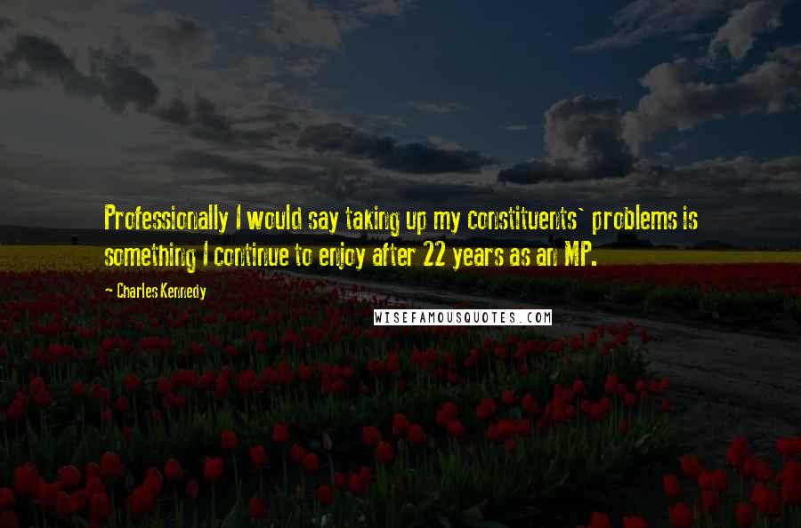 Charles Kennedy Quotes: Professionally I would say taking up my constituents' problems is something I continue to enjoy after 22 years as an MP.