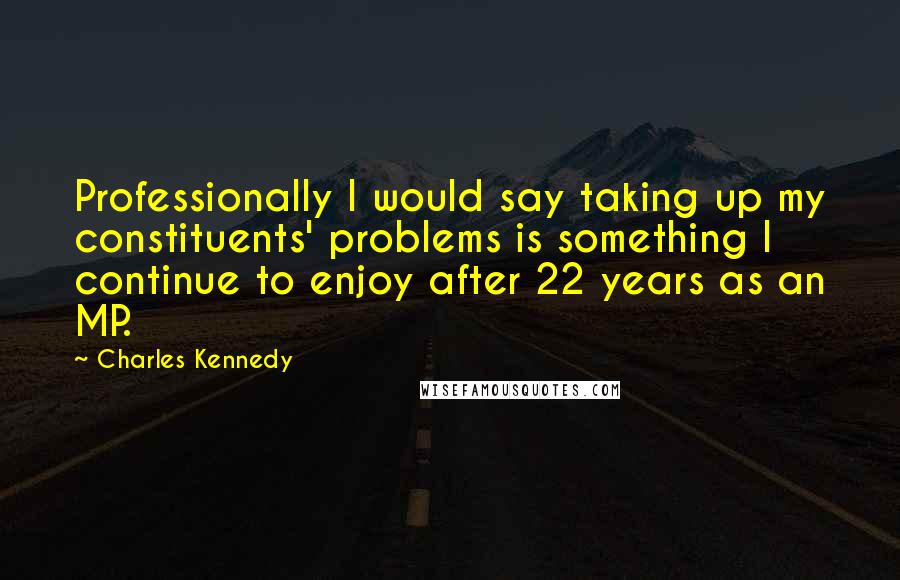 Charles Kennedy Quotes: Professionally I would say taking up my constituents' problems is something I continue to enjoy after 22 years as an MP.