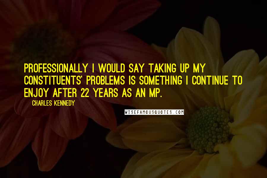 Charles Kennedy Quotes: Professionally I would say taking up my constituents' problems is something I continue to enjoy after 22 years as an MP.