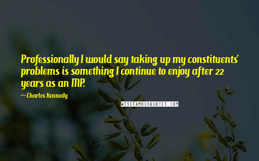 Charles Kennedy Quotes: Professionally I would say taking up my constituents' problems is something I continue to enjoy after 22 years as an MP.