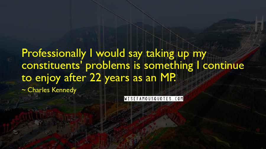 Charles Kennedy Quotes: Professionally I would say taking up my constituents' problems is something I continue to enjoy after 22 years as an MP.