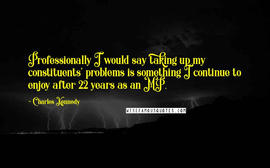 Charles Kennedy Quotes: Professionally I would say taking up my constituents' problems is something I continue to enjoy after 22 years as an MP.