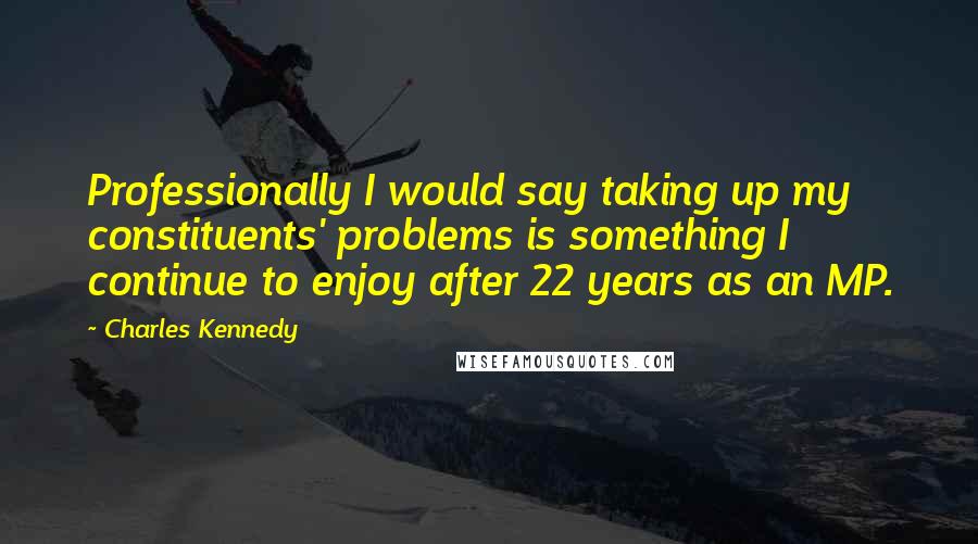 Charles Kennedy Quotes: Professionally I would say taking up my constituents' problems is something I continue to enjoy after 22 years as an MP.