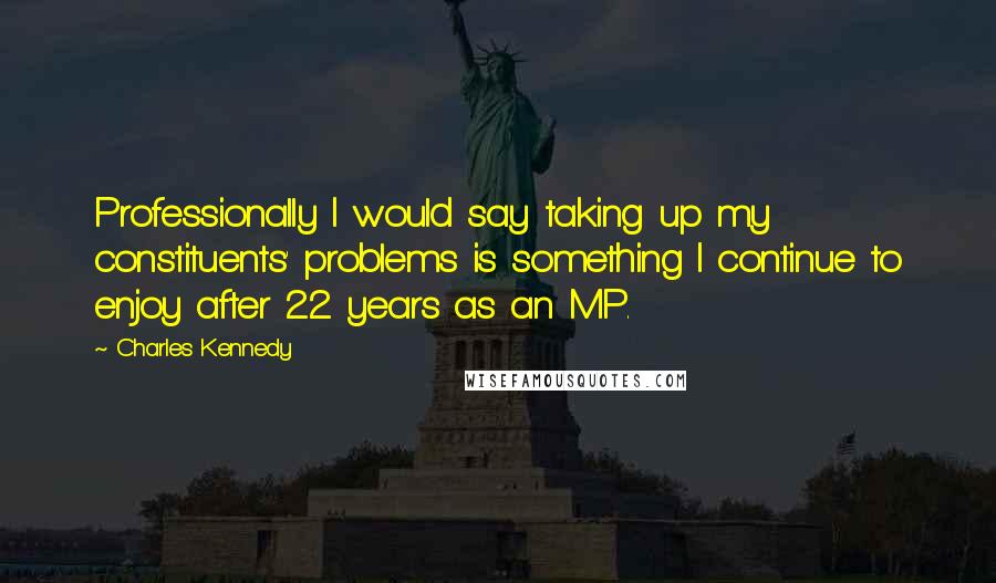 Charles Kennedy Quotes: Professionally I would say taking up my constituents' problems is something I continue to enjoy after 22 years as an MP.