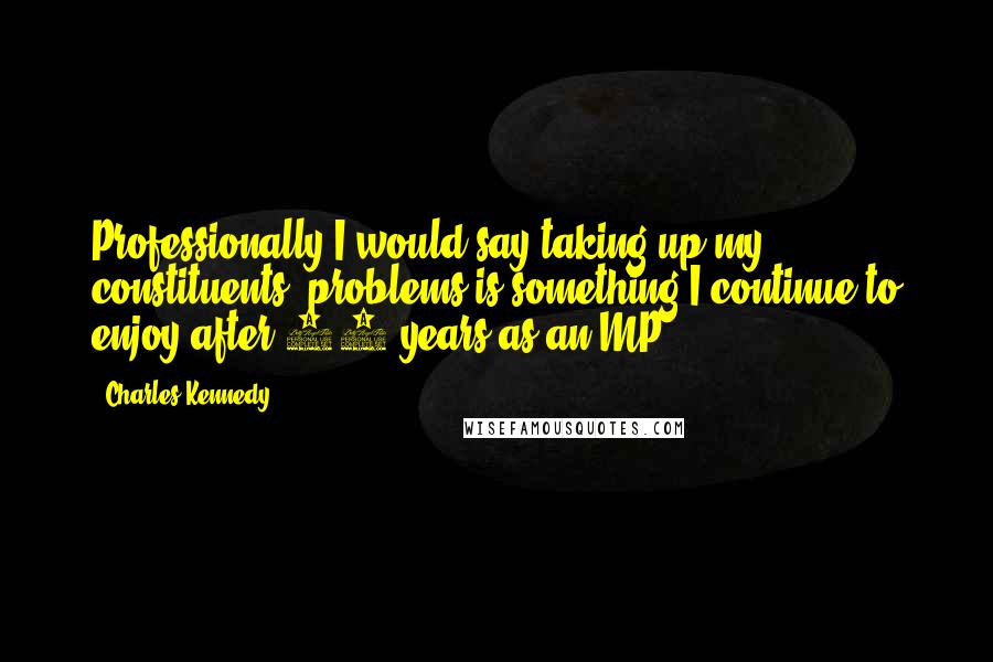 Charles Kennedy Quotes: Professionally I would say taking up my constituents' problems is something I continue to enjoy after 22 years as an MP.