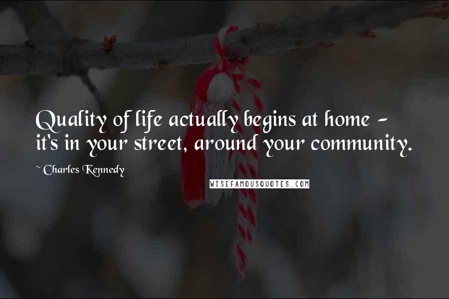 Charles Kennedy Quotes: Quality of life actually begins at home - it's in your street, around your community.