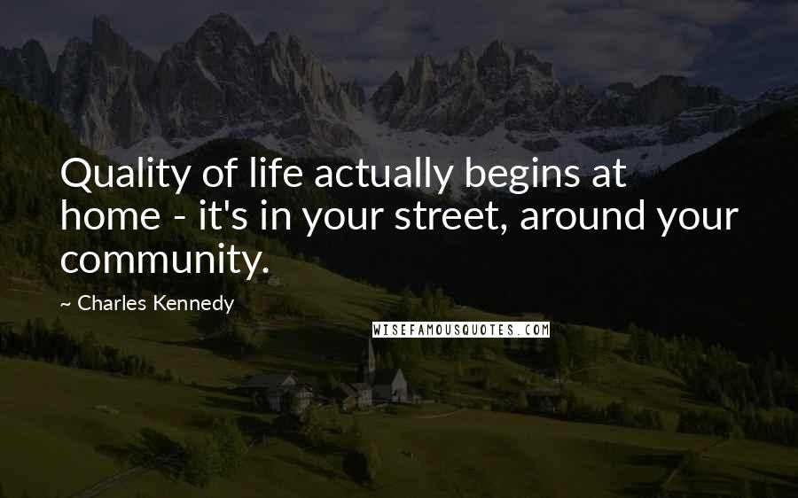 Charles Kennedy Quotes: Quality of life actually begins at home - it's in your street, around your community.