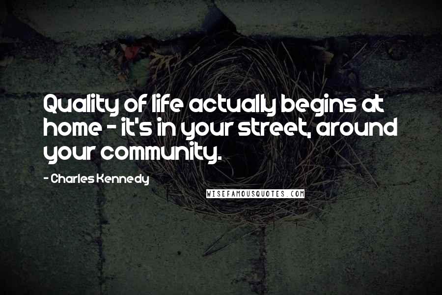 Charles Kennedy Quotes: Quality of life actually begins at home - it's in your street, around your community.