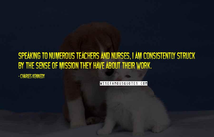 Charles Kennedy Quotes: Speaking to numerous teachers and nurses, I am consistently struck by the sense of mission they have about their work.