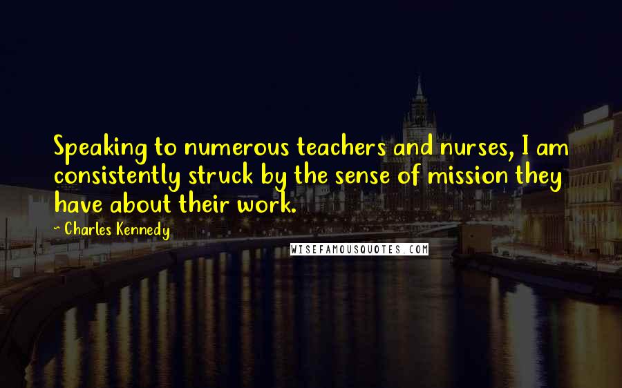 Charles Kennedy Quotes: Speaking to numerous teachers and nurses, I am consistently struck by the sense of mission they have about their work.