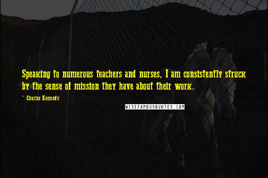 Charles Kennedy Quotes: Speaking to numerous teachers and nurses, I am consistently struck by the sense of mission they have about their work.