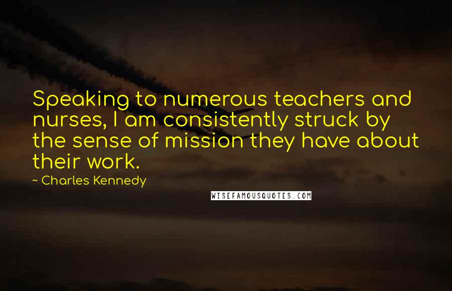 Charles Kennedy Quotes: Speaking to numerous teachers and nurses, I am consistently struck by the sense of mission they have about their work.