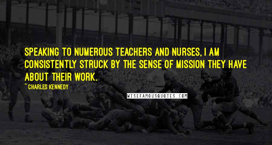 Charles Kennedy Quotes: Speaking to numerous teachers and nurses, I am consistently struck by the sense of mission they have about their work.