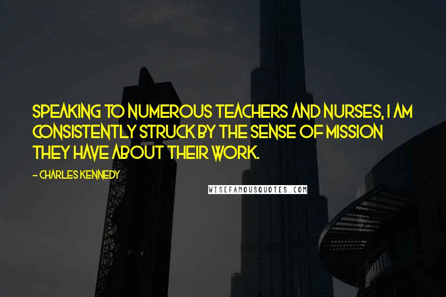 Charles Kennedy Quotes: Speaking to numerous teachers and nurses, I am consistently struck by the sense of mission they have about their work.