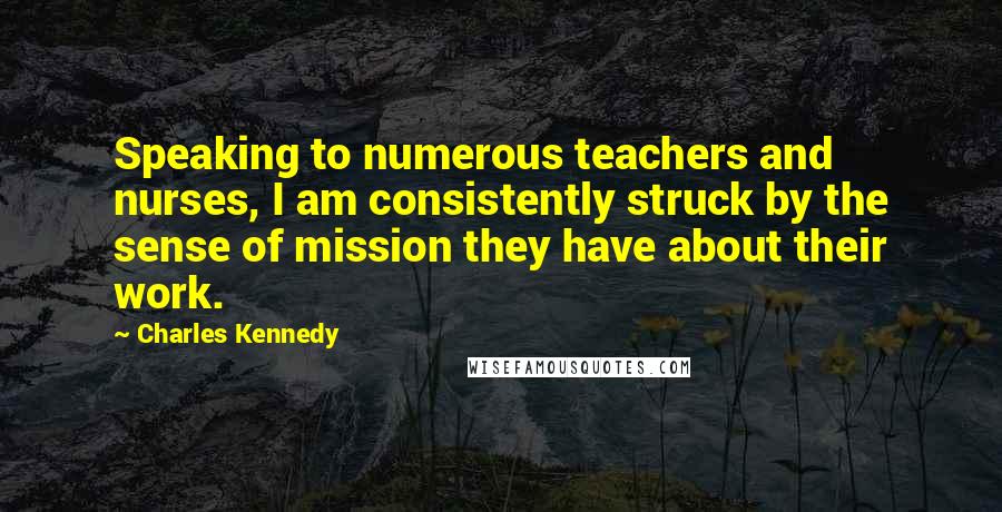 Charles Kennedy Quotes: Speaking to numerous teachers and nurses, I am consistently struck by the sense of mission they have about their work.