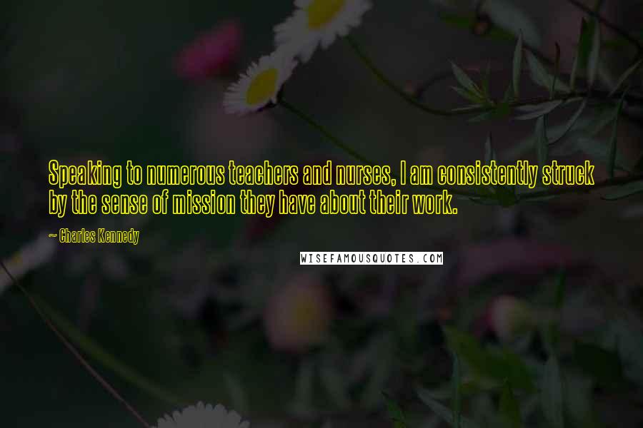Charles Kennedy Quotes: Speaking to numerous teachers and nurses, I am consistently struck by the sense of mission they have about their work.