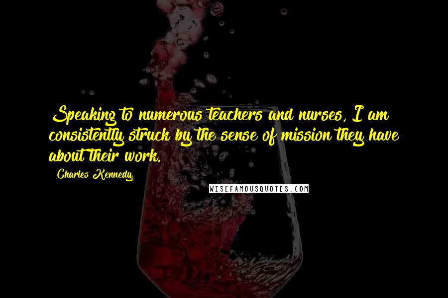 Charles Kennedy Quotes: Speaking to numerous teachers and nurses, I am consistently struck by the sense of mission they have about their work.