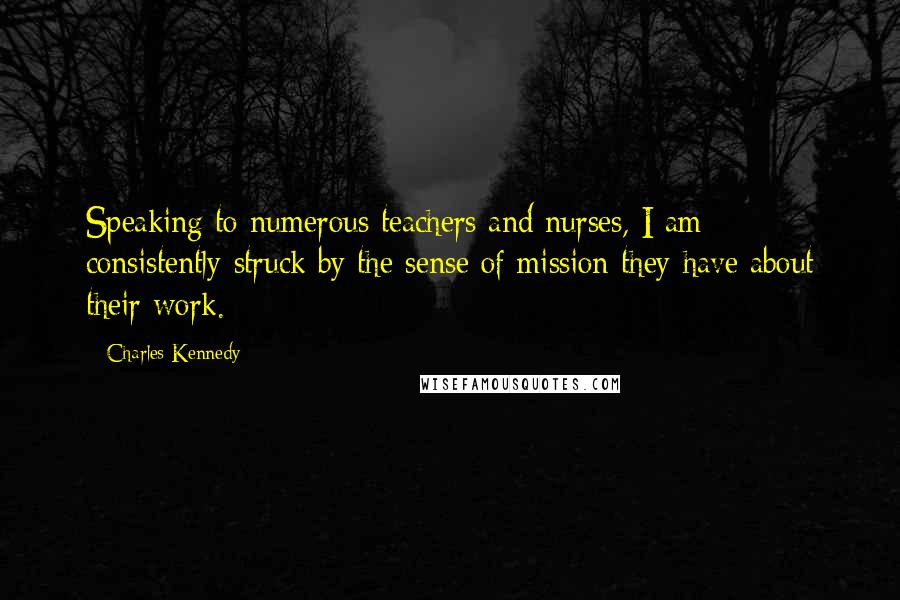 Charles Kennedy Quotes: Speaking to numerous teachers and nurses, I am consistently struck by the sense of mission they have about their work.