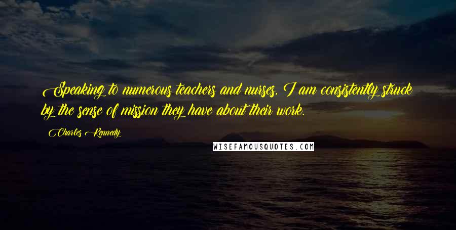 Charles Kennedy Quotes: Speaking to numerous teachers and nurses, I am consistently struck by the sense of mission they have about their work.