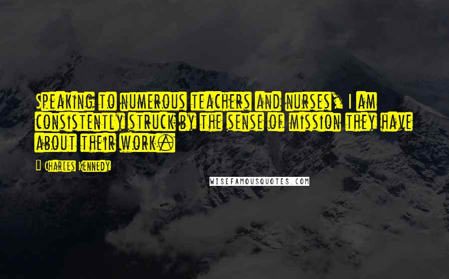 Charles Kennedy Quotes: Speaking to numerous teachers and nurses, I am consistently struck by the sense of mission they have about their work.