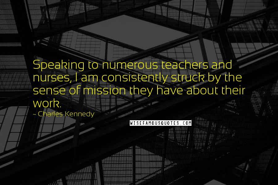 Charles Kennedy Quotes: Speaking to numerous teachers and nurses, I am consistently struck by the sense of mission they have about their work.