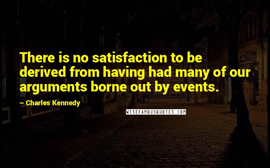 Charles Kennedy Quotes: There is no satisfaction to be derived from having had many of our arguments borne out by events.