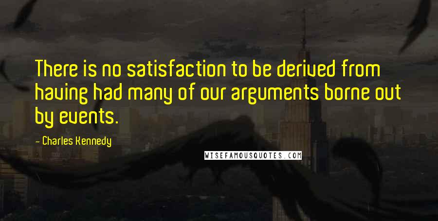 Charles Kennedy Quotes: There is no satisfaction to be derived from having had many of our arguments borne out by events.