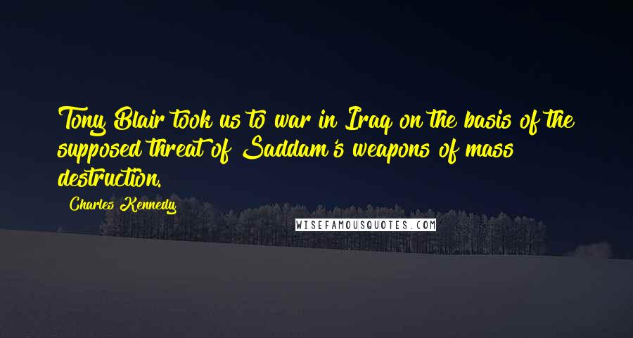 Charles Kennedy Quotes: Tony Blair took us to war in Iraq on the basis of the supposed threat of Saddam's weapons of mass destruction.