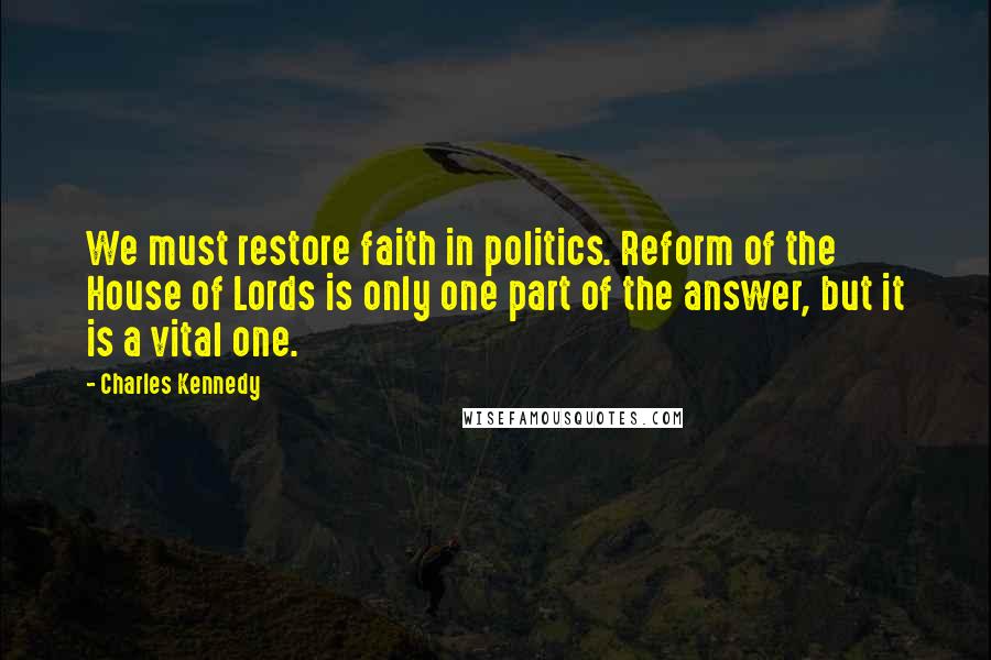 Charles Kennedy Quotes: We must restore faith in politics. Reform of the House of Lords is only one part of the answer, but it is a vital one.