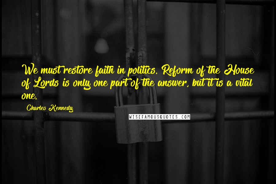 Charles Kennedy Quotes: We must restore faith in politics. Reform of the House of Lords is only one part of the answer, but it is a vital one.