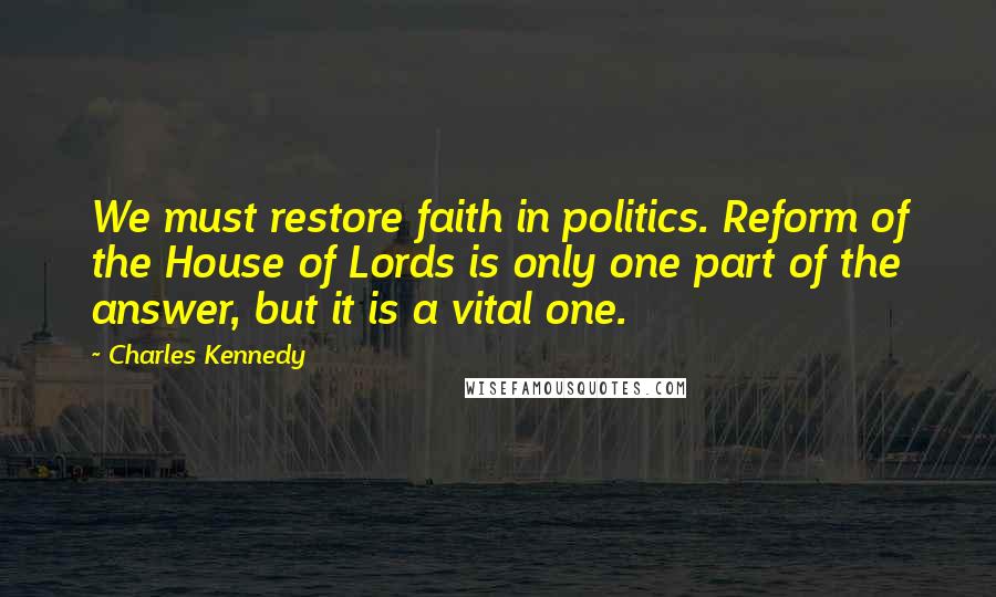 Charles Kennedy Quotes: We must restore faith in politics. Reform of the House of Lords is only one part of the answer, but it is a vital one.