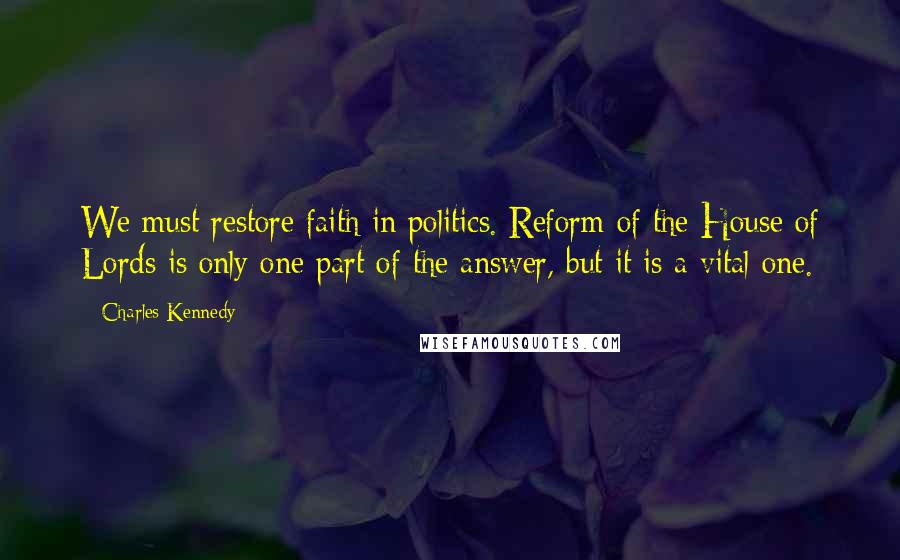Charles Kennedy Quotes: We must restore faith in politics. Reform of the House of Lords is only one part of the answer, but it is a vital one.