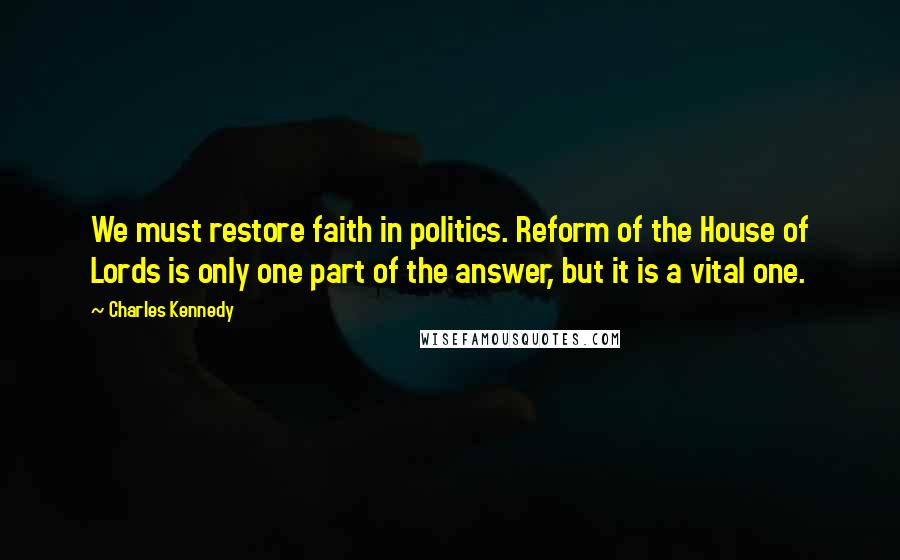 Charles Kennedy Quotes: We must restore faith in politics. Reform of the House of Lords is only one part of the answer, but it is a vital one.