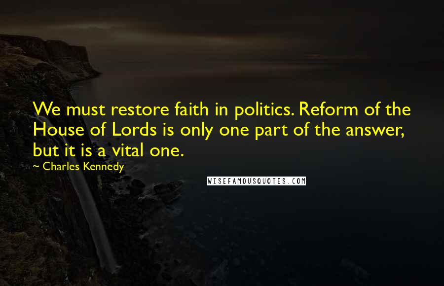 Charles Kennedy Quotes: We must restore faith in politics. Reform of the House of Lords is only one part of the answer, but it is a vital one.