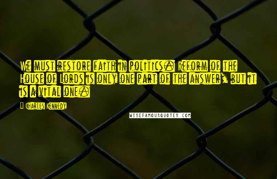 Charles Kennedy Quotes: We must restore faith in politics. Reform of the House of Lords is only one part of the answer, but it is a vital one.