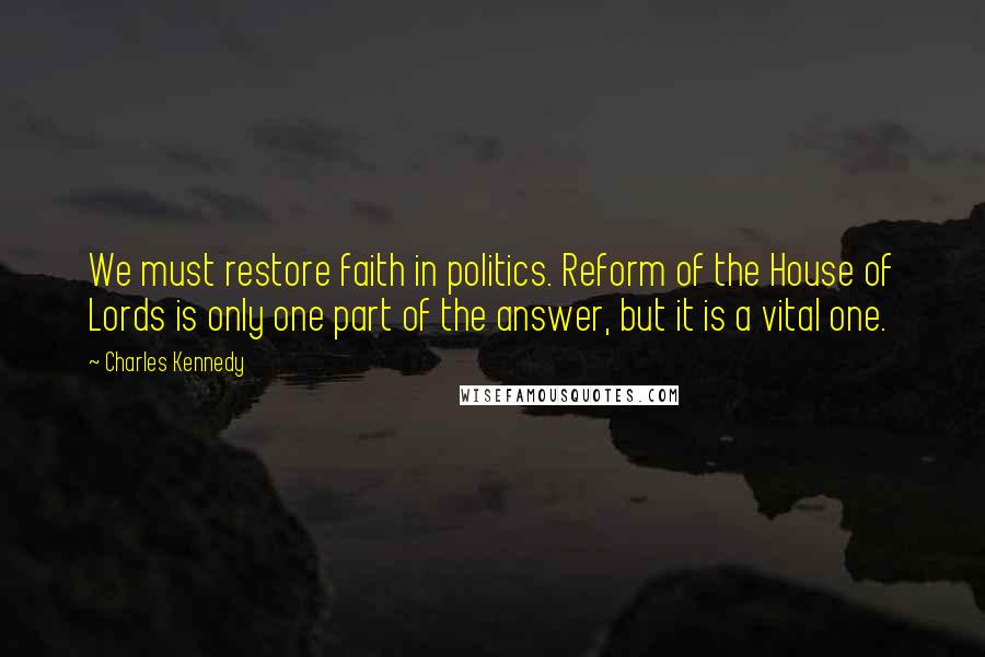 Charles Kennedy Quotes: We must restore faith in politics. Reform of the House of Lords is only one part of the answer, but it is a vital one.