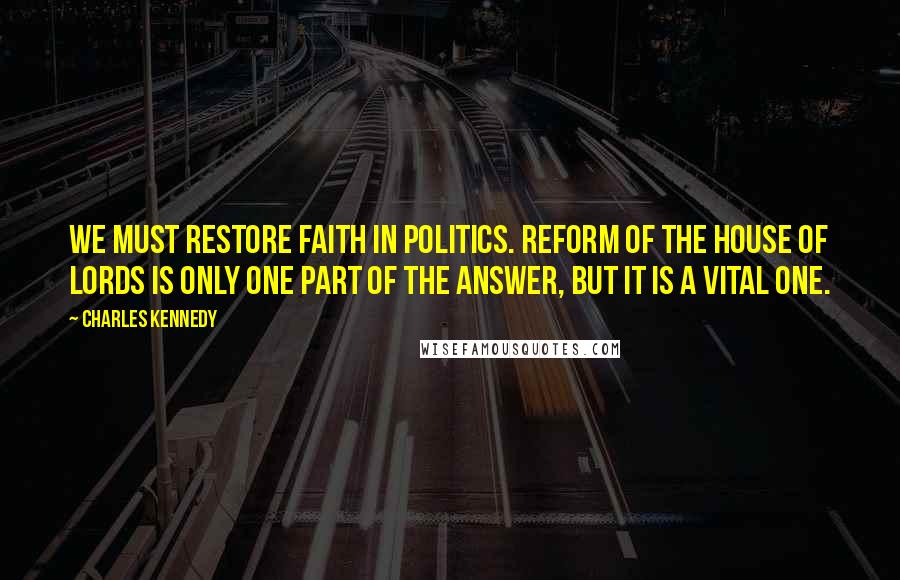 Charles Kennedy Quotes: We must restore faith in politics. Reform of the House of Lords is only one part of the answer, but it is a vital one.