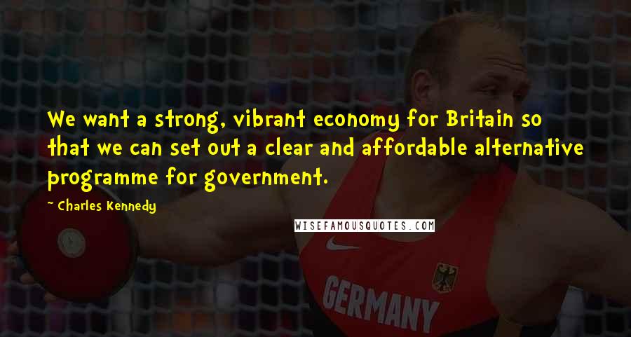 Charles Kennedy Quotes: We want a strong, vibrant economy for Britain so that we can set out a clear and affordable alternative programme for government.