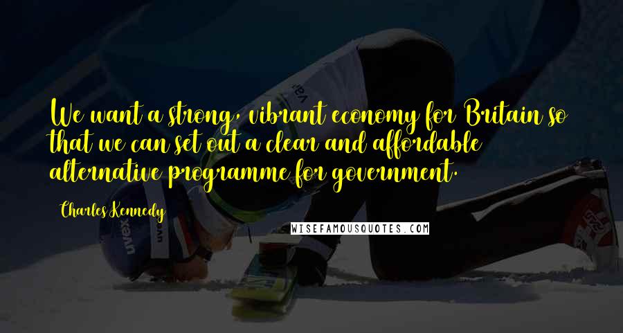 Charles Kennedy Quotes: We want a strong, vibrant economy for Britain so that we can set out a clear and affordable alternative programme for government.