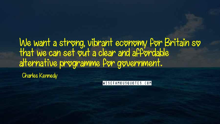 Charles Kennedy Quotes: We want a strong, vibrant economy for Britain so that we can set out a clear and affordable alternative programme for government.