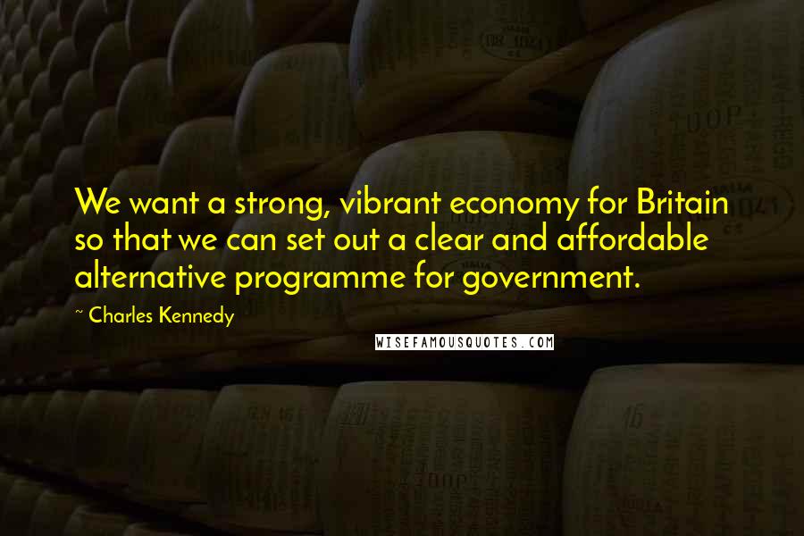 Charles Kennedy Quotes: We want a strong, vibrant economy for Britain so that we can set out a clear and affordable alternative programme for government.