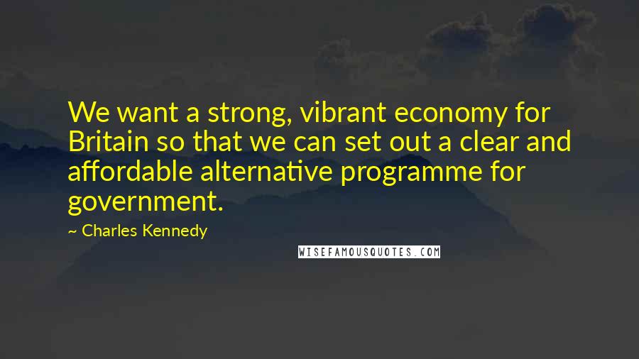 Charles Kennedy Quotes: We want a strong, vibrant economy for Britain so that we can set out a clear and affordable alternative programme for government.