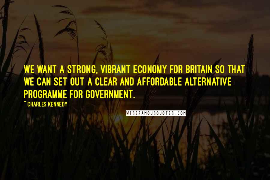 Charles Kennedy Quotes: We want a strong, vibrant economy for Britain so that we can set out a clear and affordable alternative programme for government.