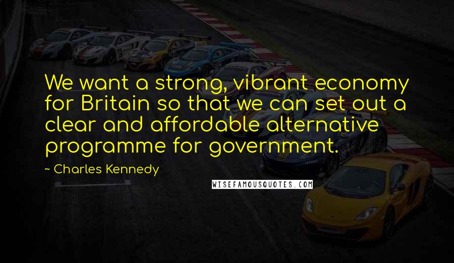 Charles Kennedy Quotes: We want a strong, vibrant economy for Britain so that we can set out a clear and affordable alternative programme for government.