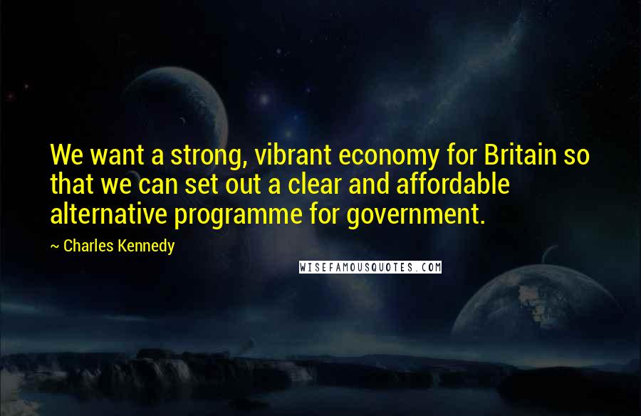 Charles Kennedy Quotes: We want a strong, vibrant economy for Britain so that we can set out a clear and affordable alternative programme for government.