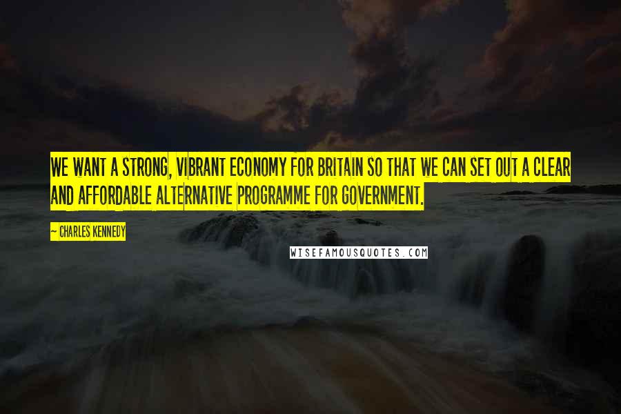 Charles Kennedy Quotes: We want a strong, vibrant economy for Britain so that we can set out a clear and affordable alternative programme for government.