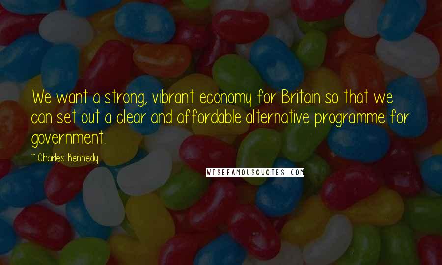 Charles Kennedy Quotes: We want a strong, vibrant economy for Britain so that we can set out a clear and affordable alternative programme for government.