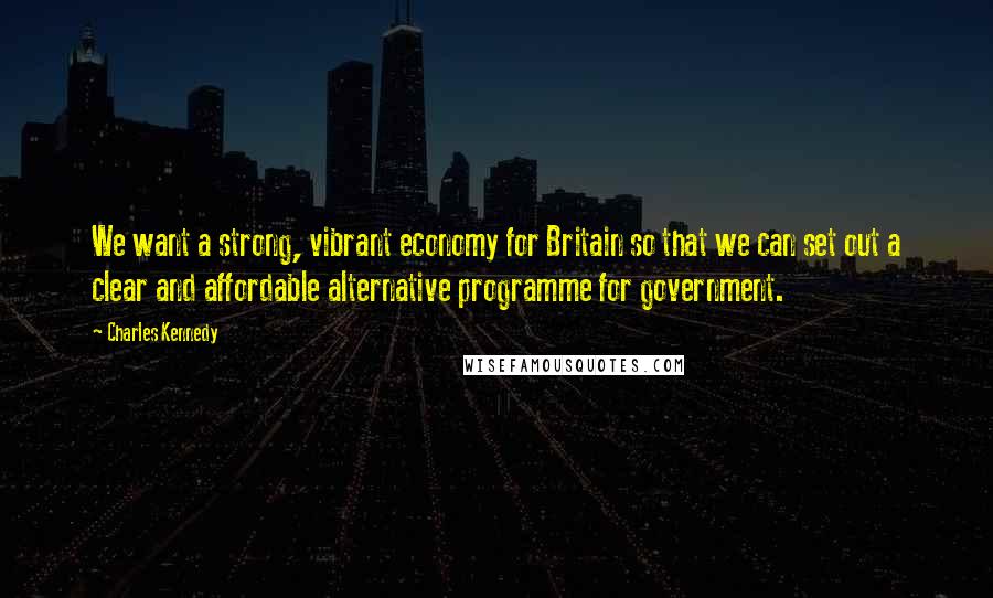 Charles Kennedy Quotes: We want a strong, vibrant economy for Britain so that we can set out a clear and affordable alternative programme for government.